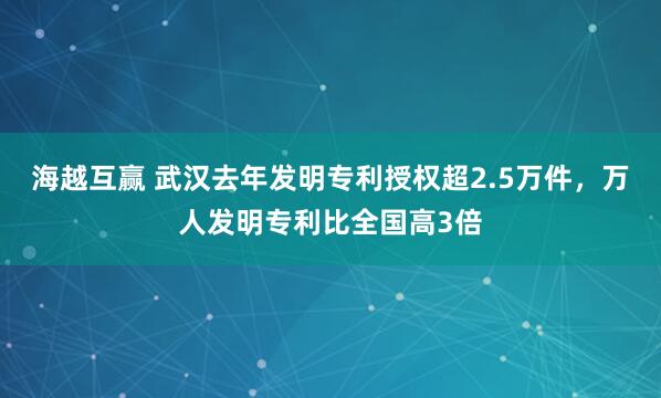 海越互赢 武汉去年发明专利授权超2.5万件，万人发明专利比全国高3倍