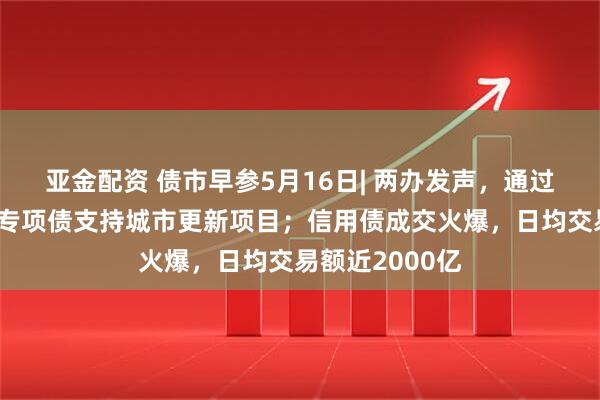 亚金配资 债市早参5月16日| 两办发声，通过发行地方政府专项债支持城市更新项目；信用债成交火爆，日均交易额近2000亿