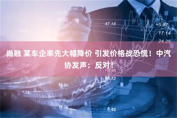 尚融 某车企率先大幅降价 引发价格战恐慌！中汽协发声：反对！