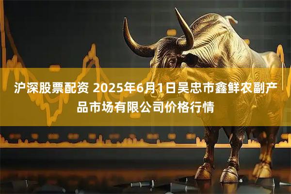 沪深股票配资 2025年6月1日吴忠市鑫鲜农副产品市场有限公司价格行情