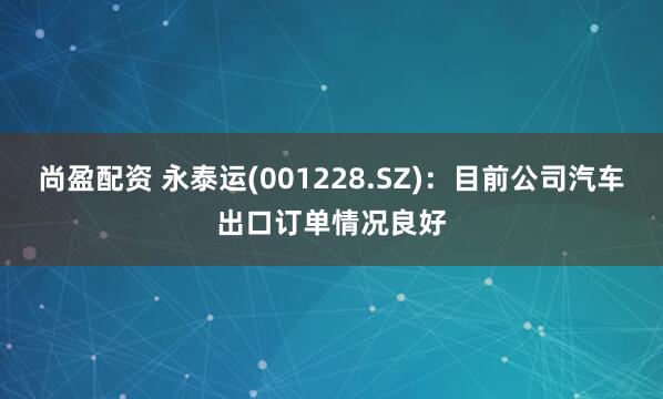 尚盈配资 永泰运(001228.SZ)：目前公司汽车出口订单情况良好