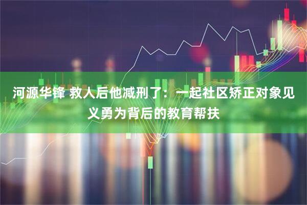 河源华锋 救人后他减刑了:一起社区矫正对象见义勇为背后的教育帮扶
