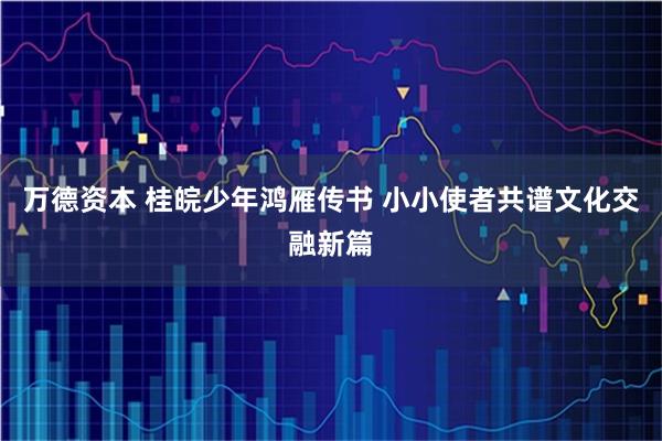 万德资本 桂皖少年鸿雁传书 小小使者共谱文化交融新篇