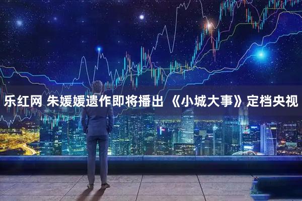 乐红网 朱媛媛遗作即将播出 《小城大事》定档央视