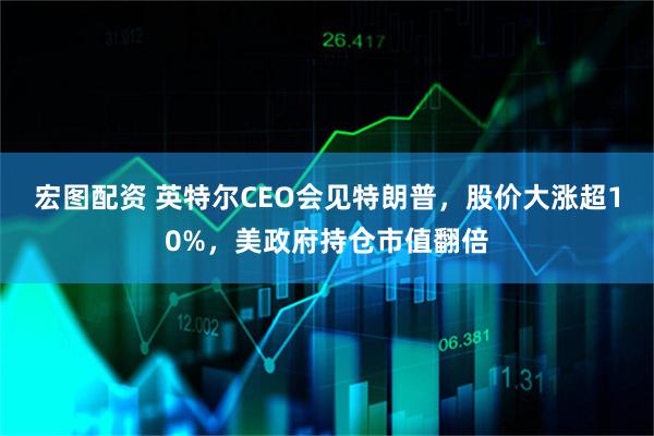 宏图配资 英特尔CEO会见特朗普，股价大涨超10%，美政府持仓市值翻倍