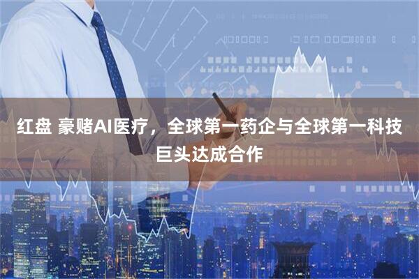 红盘 豪赌AI医疗，全球第一药企与全球第一科技巨头达成合作