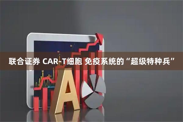 联合证券 CAR-T细胞 免疫系统的“超级特种兵”