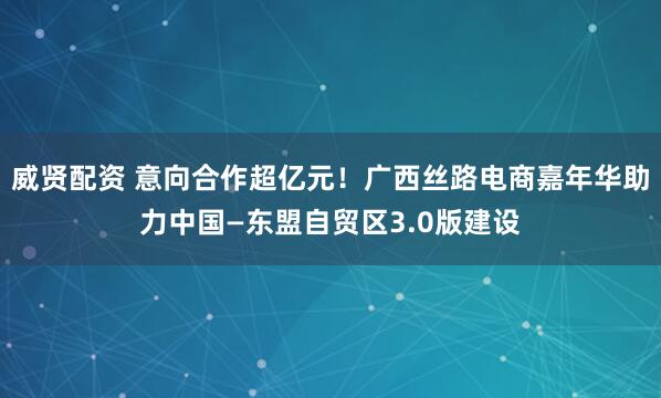 威贤配资 意向合作超亿元！广西丝路电商嘉年华助力中国—东盟自贸区3.0版建设
