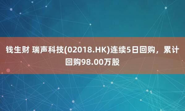 钱生财 瑞声科技(02018.HK)连续5日回购，累计回购98.00万股