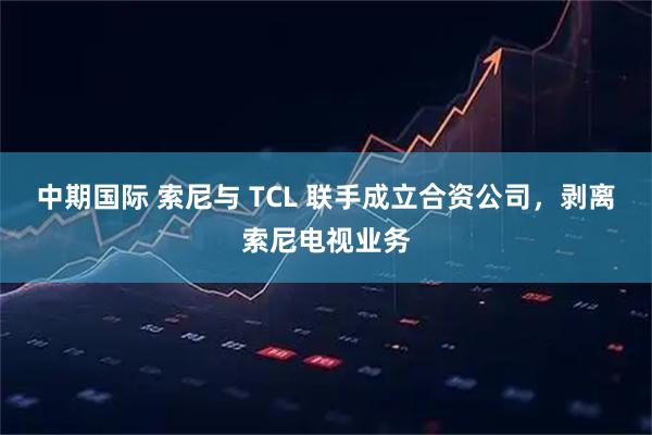 中期国际 索尼与 TCL 联手成立合资公司，剥离索尼电视业务