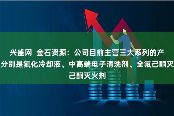 兴盛网  金石资源：公司目前主营三大系列的产品，分别是氟化冷却液、中高端电子清洗剂、全氟己酮灭火剂