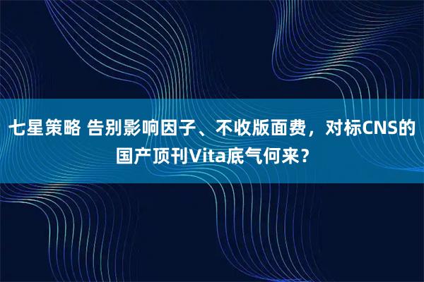 七星策略 告别影响因子、不收版面费，对标CNS的国产顶刊Vita底气何来？