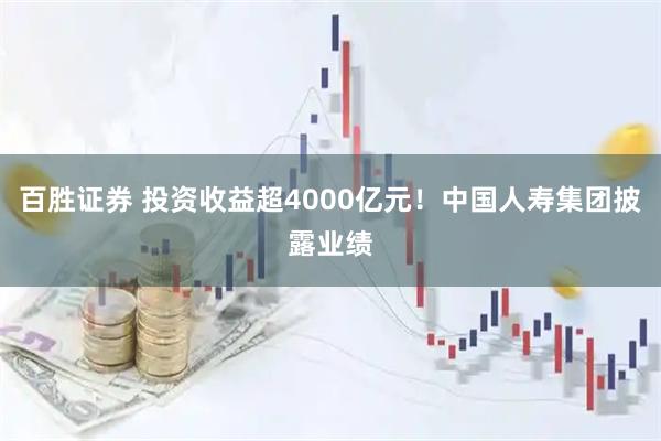 百胜证券 投资收益超4000亿元！中国人寿集团披露业绩