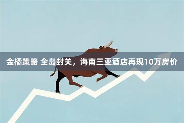金橘策略 全岛封关，海南三亚酒店再现10万房价