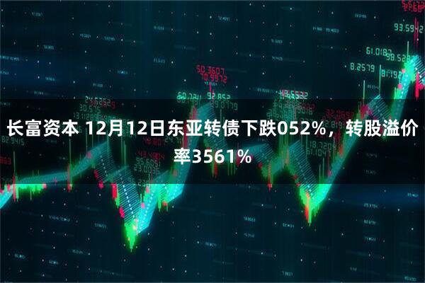 长富资本 12月12日东亚转债下跌052%，转股溢价率3561%