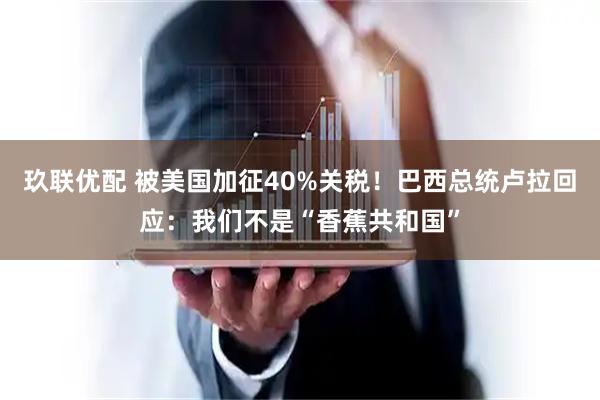 玖联优配 被美国加征40%关税！巴西总统卢拉回应：我们不是“香蕉共和国”