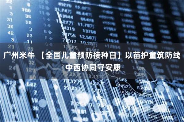 广州米牛 【全国儿童预防接种日】以苗护童筑防线 中西协同守安康