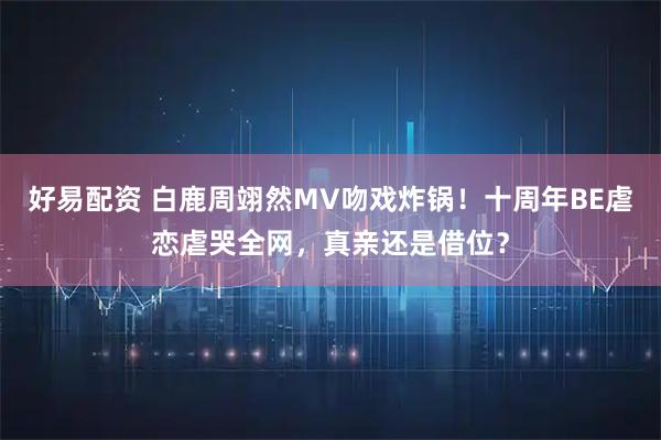 好易配资 白鹿周翊然MV吻戏炸锅！十周年BE虐恋虐哭全网，真亲还是借位？