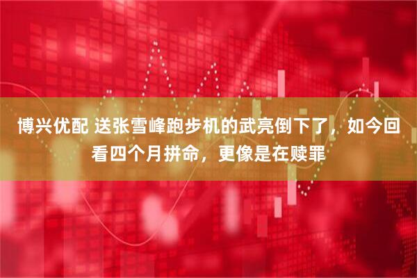 博兴优配 送张雪峰跑步机的武亮倒下了，如今回看四个月拼命，更像是在赎罪