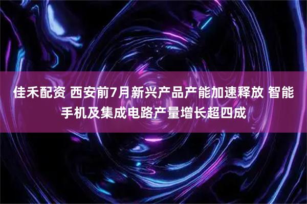 佳禾配资 西安前7月新兴产品产能加速释放 智能手机及集成电路产量增长超四成