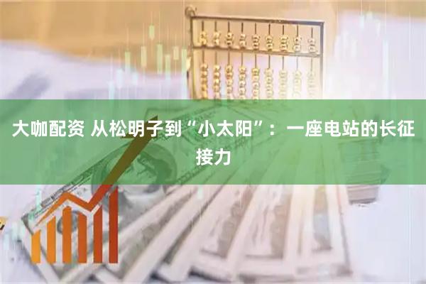 大咖配资 从松明子到“小太阳”：一座电站的长征接力
